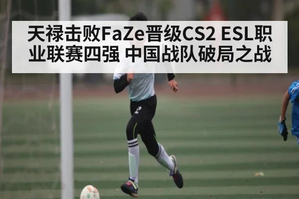 天禄击败FaZe晋级CS2 ESL职业联赛四强 中国战队破局之战