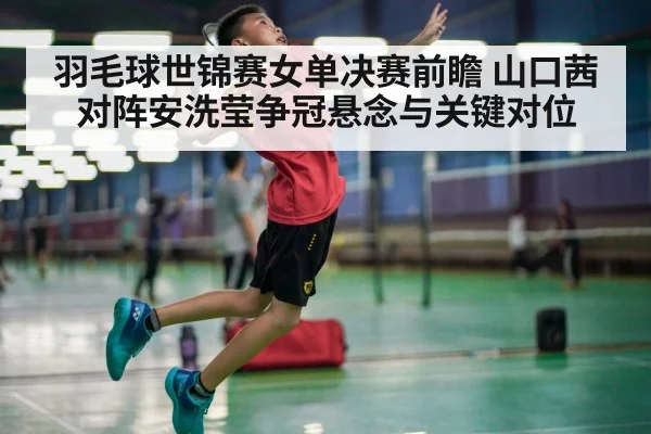 羽毛球世锦赛女单决赛前瞻 山口茜对阵安洗莹争冠悬念与关键对位