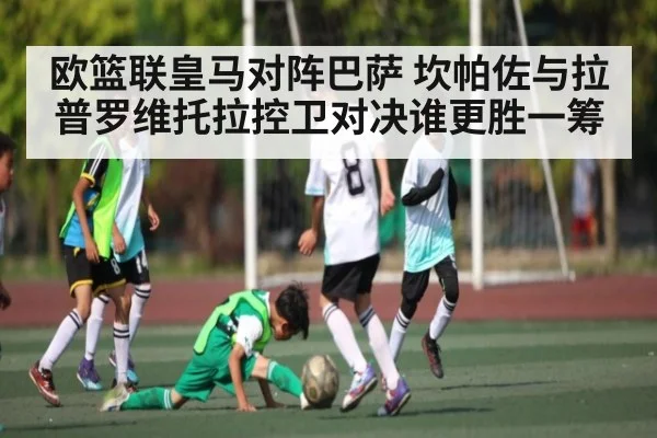 欧篮联皇马对阵巴萨 坎帕佐与拉普罗维托拉控卫对决谁更胜一筹