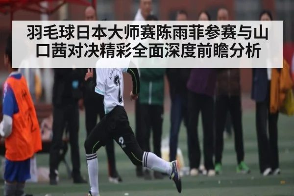 羽毛球日本大师赛陈雨菲参赛与山口茜对决精彩全面深度前瞻分析