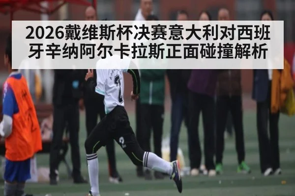 2026戴维斯杯决赛意大利对西班牙辛纳阿尔卡拉斯正面碰撞解析