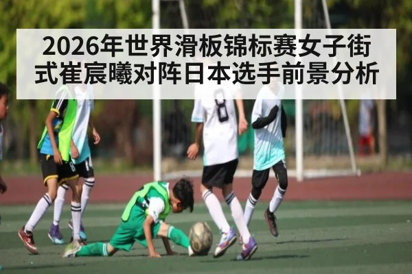 2026年世界滑板锦标赛女子街式崔宸曦对阵日本选手前景分析