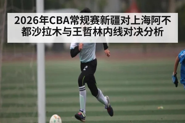 2026年CBA常规赛新疆对上海阿不都沙拉木与王哲林内线对决分析