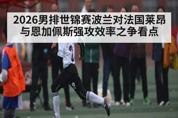 2026男排世锦赛波兰对法国莱昂与恩加佩斯强攻效率之争看点